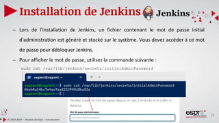 22
Installation de Jenkins
© 2023-2024 – Module DevOps – Introduction
– Lors de l'installation de Jenkins, un fichier contenant le mot de passe initial
d'administration est généré et stocké sur le système. Vous devez accéder à ce mot
de passe pour débloquer Jenkins.
– Pour afficher le mot de passe, utilisez la commande suivante :
sudo cat /var/lib/jenkins/secrets/initialAdminPassword
 