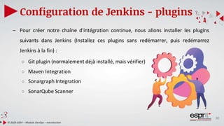30
Configuration de Jenkins - plugins
© 2023-2024 – Module DevOps – Introduction
– Pour créer notre chaîne d'intégration continue, nous allons installer les plugins
suivants dans Jenkins (Installez ces plugins sans redémarrer, puis redémarrez
Jenkins à la fin) :
○ Git plugin (normalement déjà installé, mais vérifier)
○ Maven Integration
○ Sonargraph Integration
○ SonarQube Scanner
 
