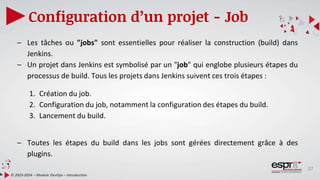37
Configuration d’un projet - Job
© 2023-2024 – Module DevOps – Introduction
– Les tâches ou "jobs" sont essentielles pour réaliser la construction (build) dans
Jenkins.
– Un projet dans Jenkins est symbolisé par un "job" qui englobe plusieurs étapes du
processus de build. Tous les projets dans Jenkins suivent ces trois étapes :
1. Création du job.
2. Configuration du job, notamment la configuration des étapes du build.
3. Lancement du build.
– Toutes les étapes du build dans les jobs sont gérées directement grâce à des
plugins.
 