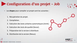 38
Configuration d’un projet - Job
© 2023-2024 – Module DevOps – Introduction
– Les étapes pour compiler un projet sont les suivantes :
1. Récupération du projet.
2. Compilation.
3. Exécution des tests unitaires automatiques (JUnit).
4. Exécution des tests de qualité (Sonar).
5. Préparation de la version à distribuer.
6. Distribution de la version (Nexus).
 