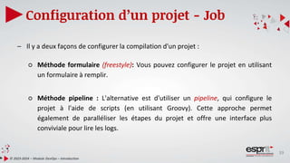 39
Configuration d’un projet - Job
© 2023-2024 – Module DevOps – Introduction
– Il y a deux façons de configurer la compilation d'un projet :
○ Méthode formulaire (freestyle): Vous pouvez configurer le projet en utilisant
un formulaire à remplir.
○ Méthode pipeline : L'alternative est d'utiliser un pipeline, qui configure le
projet à l'aide de scripts (en utilisant Groovy). Cette approche permet
également de paralléliser les étapes du projet et offre une interface plus
conviviale pour lire les logs.
 
