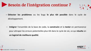 4
Besoin de l'intégration continue ?
© 2023-2024 – Module DevOps – Introduction
– Détecter les problèmes ou les bugs le plus tôt possible dans le cycle de
développement.
– Intégrer l'ensemble de la base de code, la construire et la tester en permanence
pour attraper les erreurs potentielles plus tôt dans le cycle de vie, ce qui résulte en
un logiciel de meilleure qualité.
 