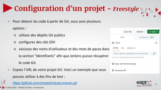 42
Configuration d’un projet - Freestyle
© 2023-2024 – Module DevOps – Introduction
– Pour obtenir du code à partir de Git, vous avez plusieurs
options :
○ utilisez des dépôts Git publics
○ configurez des clés SSH
○ saisissez des noms d'utilisateur et des mots de passe dans
la section "Identifiants" afin que Jenkins puisse récupérer
le code Git.
– Copiez l'URL de votre projet Git. Voici un exemple que vous
pouvez utiliser à des fins de test :
https://github.com/mhassini/avec-maven.git
 