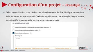 44
Configuration d’un projet - Freestyle
© 2023-2024 – Module DevOps – Introduction
– Sélectionnez l'action pour déclencher périodiquement le flux d'intégration continue.
Cela peut être un processus qui s'exécute régulièrement, par exemple chaque minute,
ou qui vérifie si une nouvelle version a été poussée sur Git.
 