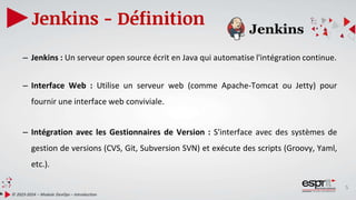 5
Jenkins - Définition
© 2023-2024 – Module DevOps – Introduction
– Jenkins : Un serveur open source écrit en Java qui automatise l'intégration continue.
– Interface Web : Utilise un serveur web (comme Apache-Tomcat ou Jetty) pour
fournir une interface web conviviale.
– Intégration avec les Gestionnaires de Version : S'interface avec des systèmes de
gestion de versions (CVS, Git, Subversion SVN) et exécute des scripts (Groovy, Yaml,
etc.).
 