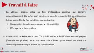 59
Travail à faire
© 2023-2024 – Module DevOps – Introduction
– En utilisant Groovy, créez un flux d'intégration continue qui démarre
automatiquement dès qu'un push est détecté dans le référentiel Git, en utilisant un
fichier Jenkinsfile. Ce flux inclut les étapes suivantes :
○ Récupération du code source depuis le référentiel Git
○ Affichage de la date système
– Assurez-vous de décocher la case "Ce qui déclenche le build" dans tous vos projets
(freestyle ou pipeline) après vos tests afin d'éviter qu'un travail ne s'exécute
automatiquement chaque minute de façon indéfinie.
 