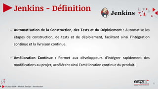 6
Jenkins - Définition
© 2023-2024 – Module DevOps – Introduction
– Automatisation de la Construction, des Tests et du Déploiement : Automatise les
étapes de construction, de tests et de déploiement, facilitant ainsi l'intégration
continue et la livraison continue.
– Amélioration Continue : Permet aux développeurs d'intégrer rapidement des
modifications au projet, accélérant ainsi l'amélioration continue du produit.
 