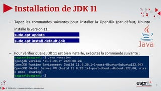 9
Installation de JDK 11
© 2023-2024 – Module DevOps – Introduction
– Tapez les commandes suivantes pour installer la OpenJDK (par défaut, Ubunto
installe la version 11 :
– Pour vérifier que le JDK 11 est bien installé, exécutez la commande suivante :
sudo apt update
sudo apt install default-jdk
 
