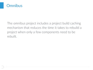 Omnibus
The omnibus project includes a project build caching
mechanism that reduces the time it takes to rebuild a
project when only a few components need to be
rebuilt.
 