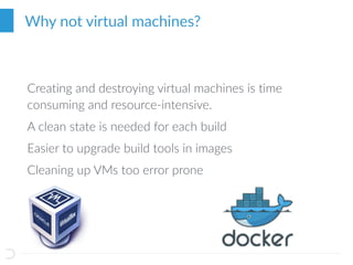 Why not virtual machines?
Creating and destroying virtual machines is time
consuming and resource-intensive.
A clean state is needed for each build
Easier to upgrade build tools in images
Cleaning up VMs too error prone
 