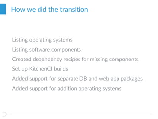 How we did the transition
Listing operating systems
Listing software components
Created dependency recipes for missing components
Set up KitchenCI builds
Added support for separate DB and web app packages
Added support for addition operating systems
 