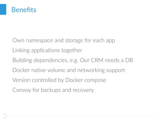 Beneﬁts
Own namespace and storage for each app
Linking applications together
Building dependencies, e.g. Our CRM needs a DB
Docker native volume and networking support
Version controlled by Docker compose
Convoy for backups and recovery
 