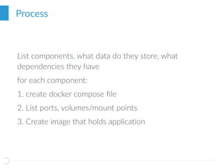Process
List components, what data do they store, what
dependencies they have
for each component:
1. create docker compose ﬁle
2. List ports, volumes/mount points
3. Create image that holds application
 