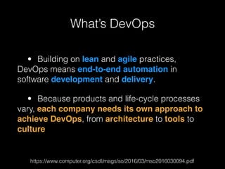 • Building on lean and agile practices,
DevOps means end-to-end automation in
software development and delivery.
• Because products and life-cycle processes
vary, each company needs its own approach to
achieve DevOps, from architecture to tools to
culture
https://www.computer.org/csdl/mags/so/2016/03/mso2016030094.pdf
What’s DevOps
 
