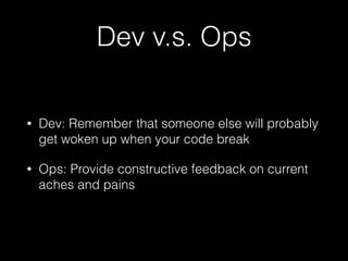 Dev v.s. Ops
• Dev: Remember that someone else will probably
get woken up when your code break
• Ops: Provide constructive feedback on current
aches and pains
 