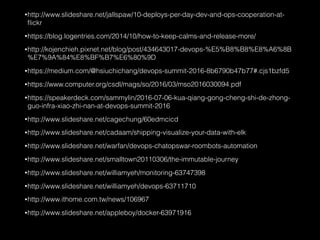 •http://www.slideshare.net/jallspaw/10-deploys-per-day-dev-and-ops-cooperation-at-
ﬂickr
•https://blog.logentries.com/2014/10/how-to-keep-calms-and-release-more/
•http://kojenchieh.pixnet.net/blog/post/434643017-devops-%E5%B8%B8%E8%A6%8B
%E7%9A%84%E8%BF%B7%E6%80%9D
•https://medium.com/@hsiuchichang/devops-summit-2016-8b6790b47b77#.cjs1bzfd5
•https://www.computer.org/csdl/mags/so/2016/03/mso2016030094.pdf
•https://speakerdeck.com/sammylin/2016-07-06-kua-qiang-gong-cheng-shi-de-zhong-
guo-infra-xiao-zhi-nan-at-devops-summit-2016
•http://www.slideshare.net/cagechung/60edmcicd
•http://www.slideshare.net/cadaam/shipping-visualize-your-data-with-elk
•http://www.slideshare.net/warfan/devops-chatopswar-roombots-automation
•http://www.slideshare.net/smalltown20110306/the-immutable-journey
•http://www.slideshare.net/williamyeh/monitoring-63747398
•http://www.slideshare.net/williamyeh/devops-63711710
•http://www.ithome.com.tw/news/106967
•http://www.slideshare.net/appleboy/docker-63971916
 