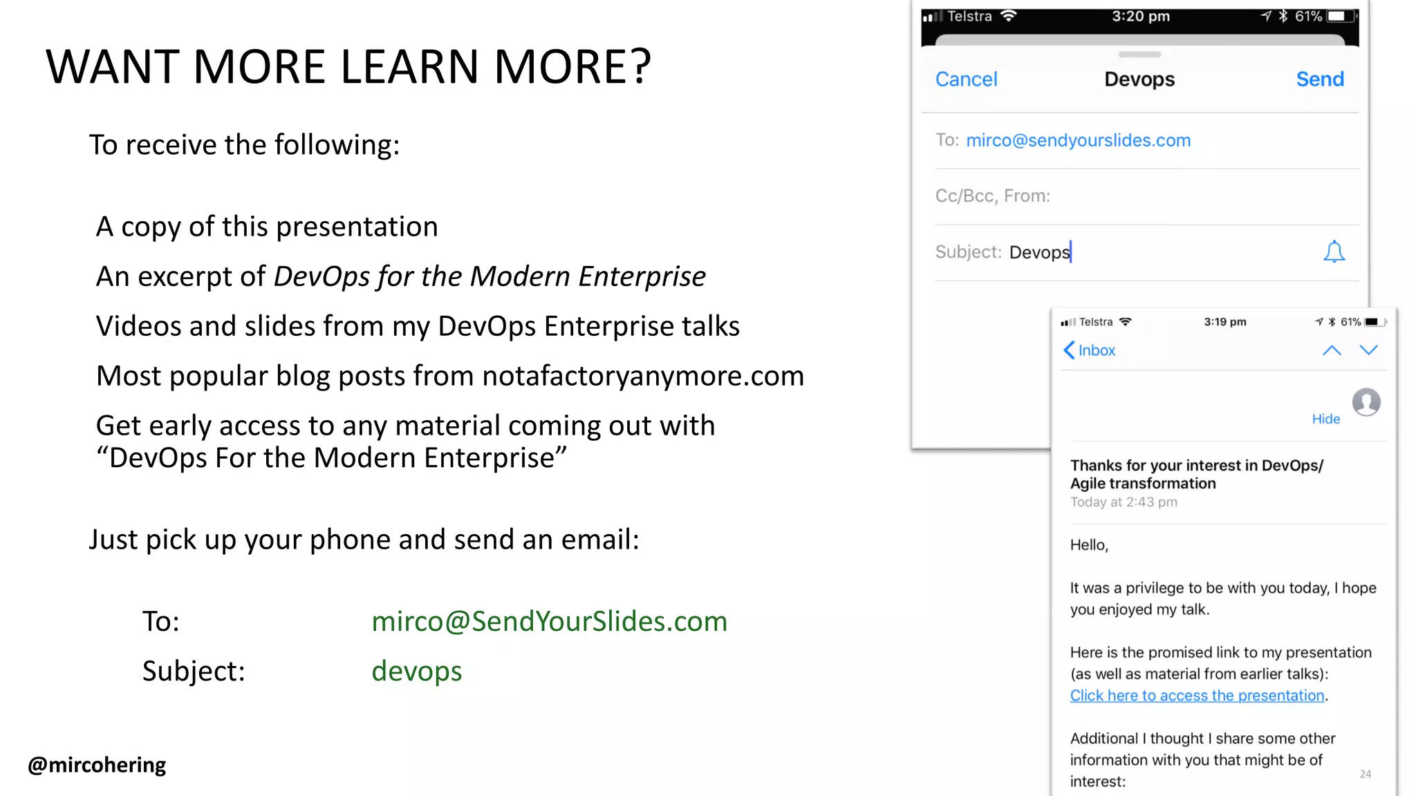 WANT MORE LEARN MORE?
To receive the following:
A copy of this presentation
An excerpt of DevOps for the Modern Enterprise
Videos and slides from my DevOps Enterprise talks
Most popular blog posts from notafactoryanymore.com
Get early access to any material coming out with
“DevOps For the Modern Enterprise”
Just pick up your phone and send an email:
To: mirco@SendYourSlides.com
Subject: devops
@mircohering 24
 