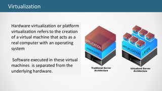 Virtualization
Hardware	virtualization	or	platform	
virtualization	refers	to	the	creation	
of	a	virtual	machine	that	acts	as	a	
real	computer	with	an	operating	
system
Software	executed	in	these	virtual	
machines		is	separated	from	the	
underlying	hardware.	
 