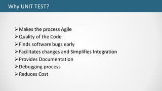 Why	UNIT	TEST?
ØMakes	the	process	Agile
ØQuality	of	the	Code
ØFinds	software	bugs	early
ØFacilitates	changes	and	Simplifies	Integration
ØProvides	Documentation
ØDebugging	process
ØReduces	Cost
 