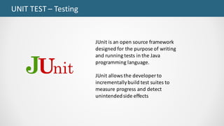 UNIT	TEST	– Testing
JUnit is	an	open	source	framework	
designed	for	the	purpose	of	writing	
and	running	tests	in	the	Java	
programming	language.
JUnit allows	the	developer	to	
incrementally	build	test	suites	to	
measure	progress	and	detect	
unintended	side	effects
 