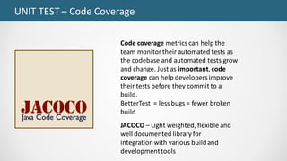 UNIT	TEST	– Code	Coverage
JACOCO – Light	weighted,	flexible	and	
well	documented	library	for	
integration	with	various	build	and	
development	tools
Code	coverage metrics	can	help	the	
team	monitor	their	automated	tests	as	
the codebase	and	automated	tests	grow	
and	change.	Just	as important, code	
coverage can	help	developers	improve	
their	tests	before	they	commit	to	a	
build.	
BetterTest =	less	bugs	=	fewer	broken	
build
 