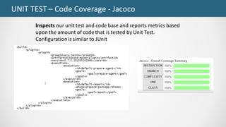 UNIT	TEST	– Code	Coverage	- Jacoco
Inspects	our	unit	test	and	code	base	and	reports	metrics	based	
upon	the	amount	of	code	that	is	tested	by	Unit	Test.	
Configuration	is	similar	to	JUnit
 