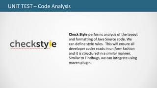 UNIT	TEST	– Code	Analysis
Check	Style	performs	analysis	of	the	layout	
and	formatting	of	Java	Source	code.	We	
can	define	style	rules.		This	will	ensure	all	
developer	codes	reads	in	uniform	fashion	
and	it	is	structured	in	a	similar	manner.	
Similar	to	Findbugs,	we	can	integrate	using	
maven	plugin.		
 
