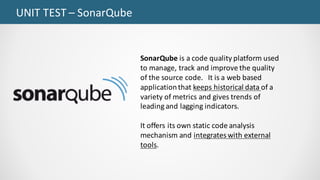 UNIT	TEST	– SonarQube
SonarQube is	a	code	quality	platform	used	
to	manage,	track	and	improve	the	quality	
of	the	source	code.			It	is	a	web	based	
application	that	keeps	historical	data	of	a	
variety	of	metrics	and	gives	trends	of	
leading	and	lagging	indicators.	
It	offers	its	own	static	code	analysis	
mechanism	and	integrates	with	external	
tools.
 