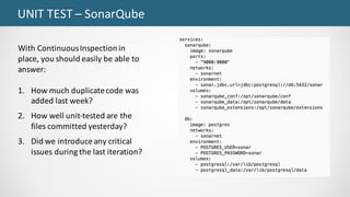 UNIT	TEST	– SonarQube
With	Continuous	Inspection	in	
place, you	should	easily	be	able	to	
answer:
1. How	much	duplicate	code	was	
added	last	week?
2. How	well	unit-tested	are	the	
files	committed	yesterday?
3. Did	we	introduce	any	critical	
issues	during	the	last	iteration?
 
