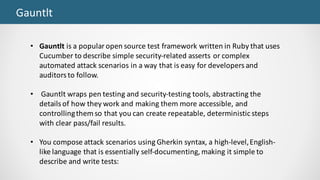 Gauntlt
• Gauntlt is	a	popular	open	source	test	framework	written	in	Ruby	that	uses	
Cucumber	to	describe	simple	security-related	asserts	or	complex	
automated	attack	scenarios	in	a	way	that	is	easy	for	developers	and	
auditors	to	follow.
• Gauntlt wraps	pen	testing	and	security-testing	tools,	abstracting	the	
details	of	how	they	work	and	making	them	more	accessible,	and	
controlling	them	so	that	you	can	create	repeatable,	deterministic	steps	
with	clear	pass/fail	results.	
• You	compose	attack	scenarios	using	Gherkin	syntax,	a	high-level,	English-
like	language	that	is	essentially	self-documenting,	making	it	simple	to	
describe	and	write	tests:
 