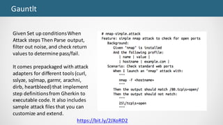 Gauntlt
Given	Set	up	conditions	When	
Attack	steps	Then	Parse	output,	
filter	out	noise,	and	check	return	
values	to	determine	pass/fail.
It	comes	prepackaged	with	attack	
adapters	for	different	tools	(curl,	
sslyze,	sqlmap,	garmr,	arachni,	
dirb,	heartbleed)	that	implement	
step	definitions	from	Gherkin	to	
executable	code.	It	also	includes	
sample	attack	files	that	you	can	
customize	and	extend.
https://bit.ly/2JXoRD2
 
