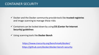 CONTAINER	SECURITY
ü Docker and	the	Docker community	provide	tools	like	trusted	registries	
and	image	scanning	to	manage	these	risks
ü Containers	can	be	locked	down	by	using	CIS	(Center	for	Internet	
Security)	guidelines
ü Using	scanning	tools	like	Docker Bench		
https://github.com/docker/docker-bench-security
https://www.cisecurity.org/benchmark/docker/
 