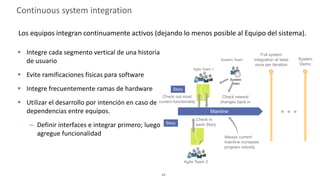 42
Continuous system integration
Los equipos integran continuamente activos (dejando lo menos posible al Equipo del sistema).
 Integre cada segmento vertical de una historia
de usuario
 Evite ramificaciones físicas para software
 Integre frecuentemente ramas de hardware
 Utilizar el desarrollo por intención en caso de
dependencias entre equipos.
– Definir interfaces e integrar primero; luego
agregue funcionalidad
 