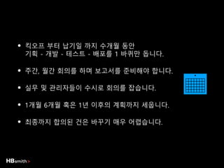 • 킥오프 부터 납기일 까지 수개월 동안
기획 - 개발 - 테스트 - 배포를 1 바퀴만 돕니다.
• 주간, 월간 회의를 하며 보고서를 준비해야 합니다.
• 실무 및 관리자들이 수시로 회의를 잡습니다.
• 1개월 6개월 혹은 1년 이후의 계획까지 세웁니다.
• 최종까지 합의된 건은 바꾸기 매우 어렵습니다.
 