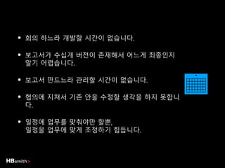 • 회의 하느라 개발할 시간이 없습니다.
• 보고서가 수십개 버전이 존재해서 어느게 최종인지
알기 어렵습니다.
• 보고서 만드느라 관리할 시간이 없습니다.
• 협의에 지쳐서 기존 안을 수정할 생각을 하지 못합니
다.
• 일정에 업무를 맞춰야만 할뿐,
일정을 업무에 맞게 조정하기 힘듭니다.
 
