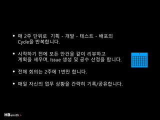 • 매 2주 단위로 기획 - 개발 - 테스트 - 배포의
Cycle을 반복합니다.
• 시작하기 전에 모든 안건을 같이 리뷰하고
계획을 세우며, Issue 생성 및 공수 산정을 합니다.
• 전체 회의는 2주에 1번만 합니다.
• 매일 자신의 업무 상황을 간략히 기록/공유합니다.
 