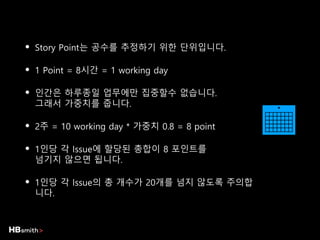 • Story Point는 공수를 추정하기 위한 단위입니다.
• 1 Point = 8시간 = 1 working day
• 인간은 하루종일 업무에만 집중할수 없습니다.
그래서 가중치를 줍니다.
• 2주 = 10 working day * 가중치 0.8 = 8 point
• 1인당 각 Issue에 할당된 총합이 8 포인트를
넘기지 않으면 됩니다.
• 1인당 각 Issue의 총 개수가 20개를 넘지 않도록 주의합
니다.
 