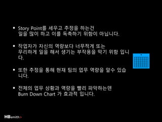 • Story Point를 세우고 추정을 하는건
일을 많이 하고 이를 독촉하기 위함이 아닙니다.
• 작업자가 자신의 역량보다 너무적게 또는
무리하게 일을 해서 생기는 부작용을 막기 위함 입니
다.
• 또한 추정을 통해 현재 팀의 업무 역량을 알수 있습
니다.
• 전체의 업무 상황과 역량을 빨리 파악하는덴
Burn Down Chart 가 효과적 입니다.
 