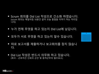 • Scrum 회의를 Did List 작성으로 간소화 하였습니다.
(scrum 회의는 매일아침 10분간 같이 오늘 할일을 이야기 하는 자리입
니다)
• 누가 언제 무엇을 하고 있는지 Did List에 남깁니다.
• 모두가 서로 무엇을 하고 있는지 알수 있습니다.
• 따로 보고서를 제출하거나 보고회의를 잡지 않습니
다.
• Did List 작성은 반드시 의무화 하고 있습니다.
(회사 - 근로자간 신뢰의 근간 및 원격근무의 필수요소)
 