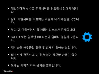 • 개발하다가 실수로 운영서버를 건드려서 장애가 납니
다.
• 남이 개발서버를 수정하는 바람에 내가 개발을 못합니
다.
• 누가 왜 만들었는지 알수없는 리소스가 존재합니다.
• Full DR 또는 일부만 DR 하는데 얼마나 걸릴지 모릅니
다.
• 패치날은 하루종일 일한 후 밤새서 일하는 날입니다.
• 퇴사자가 작정하고 OP를 날리면 복구할 방법이 없습
니다.
• 오래된 서버가 자주 문제를 일으킵니다.
 
