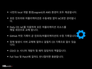 • 나만의 local 개발 환경(vagrant)과 AWS 환경이 모두 제공됩니다.
• 모든 인프라와 어플리케이션은 수동세팅 없이 IaC로만 관리됩니
다.
• Daily CD: IaC를 이용하여 모든 어플리케이션 리소스를
매일 새것으로 교체 합니다.
• GitHub 커밋 기록이 곧 인프라/어플리케이션의 수정 기록입니다.
• 장애 발생시 서버 교체에 얼마나 걸릴지 CD 기록으로 알수 있습
니다.
• CD/CI 는 시니어 개발자 및 패치 담당자의 역할입니다.
• Full Test 및 Patch에 길어도 반나절이면 충분합니다.
 