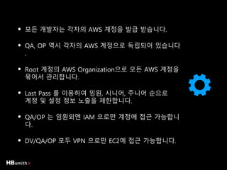 • 모든 개발자는 각자의 AWS 계정을 발급 받습니다.
• QA, OP 역시 각자의 AWS 계정으로 독립되어 있습니다
.
• Root 계정의 AWS Organization으로 모든 AWS 계정을
묶어서 관리합니다.
• Last Pass 를 이용하여 임원, 시니어, 주니어 순으로
계정 및 설정 정보 노출을 제한합니다.
• QA/OP 는 임원외엔 IAM 으로만 계정에 접근 가능합니
다.
• DV/QA/OP 모두 VPN 으로만 EC2에 접근 가능합니다.
 