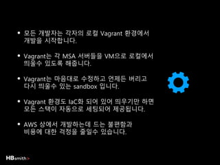 • 모든 개발자는 각자의 로컬 Vagrant 환경에서
개발을 시작합니다.
• Vagrant는 각 MSA 서버들을 VM으로 로컬에서
띄울수 있도록 해줍니다.
• Vagrant는 마음대로 수정하고 언제든 버리고
다시 띄울수 있는 sandbox 입니다.
• Vagrant 환경도 IaC화 되어 있어 띄우기만 하면
모든 스택이 자동으로 세팅되어 제공됩니다.
• AWS 상에서 개발하는데 드는 불편함과
비용에 대한 걱정을 줄일수 있습니다.
 