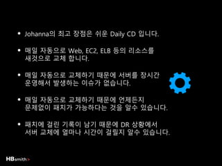 • Johanna의 최고 장점은 쉬운 Daily CD 입니다.
• 매일 자동으로 Web, EC2, ELB 등의 리소스를
새것으로 교체 합니다.
• 매일 자동으로 교체하기 때문에 서버를 장시간
운영해서 발생하는 이슈가 없습니다.
• 매일 자동으로 교체하기 때문에 언제든지
문제없이 패치가 가능하다는 것을 알수 있습니다.
• 패치에 걸린 기록이 남기 때문에 DR 상황에서
서버 교체에 얼마나 시간이 걸릴지 알수 있습니다.
 