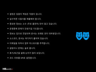 • 결정은 임원이 책임은 직원이 집니다.
• 실수하면 시말서를 제출해야 합니다.
• 중요한 정보는 소수 (주로 흡연자) 만이 알고 있습니다.
• 운영중에 문제가 안생기길 기도합니다.
• 정보는 입으로 전달되며 문서는 오래된 것이 대부분입니다.
• 소스코드, 문서는 여기저기 흩어져 있습니다.
• 이메일을 뒤져서 업무 히스토리를 추적합니다.
• 갈등이나 문제는 술로 풉니다.
• 휴가/퇴근을 쓸때 눈치가 많이 보입니다.
• 코드 리뷰를 KPI로 설정합니다.
 