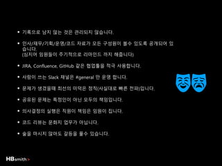 • 기록으로 남지 않는 것은 관리되지 않습니다.
• 인사/재무/기획/운영/코드 자료가 모든 구성원이 볼수 있도록 공개되어 있
습니다.
(심지어 임원들이 주기적으로 리마인드 까지 해줍니다)
• JIRA, Confluence, GitHub 같은 협업툴을 적극 사용합니다.
• 사람이 쓰는 Slack 채널은 #general 만 운영 합니다.
• 문제가 생겼을때 최선의 미덕은 정직(사실대로 빠른 전파)입니다.
• 공유된 문제는 특정인이 아닌 모두의 책임입니다.
• 의사결정의 실행은 직원이 책임은 임원이 집니다.
• 코드 리뷰는 문화지 업무가 아닙니다.
• 술을 마시지 않아도 갈등을 풀수 있습니다.
 