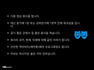 • 가끔 점심 회식을 합니다.
• 대신 분기에 1번 또는 상하반기에 1번씩 전체 워크샵을 갑니
다.
• 공기 좋은 곳에서 질 좋은 음식을 먹습니다.
• 회사의 과거, 현재, 미래에 대해 같이 이야기 합니다.
• 간단한 액티비티/해커톤/페어 프로그래밍도 합니다.
• 커피는 마시지만 술은 거의 안마십니다.
 