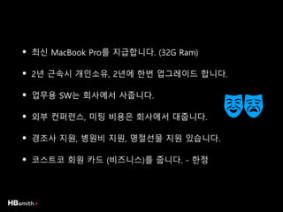 • 최신 MacBook Pro를 지급합니다. (32G Ram)
• 2년 근속시 개인소유, 2년에 한번 업그레이드 합니다.
• 업무용 SW는 회사에서 사줍니다.
• 외부 컨퍼런스, 미팅 비용은 회사에서 대줍니다.
• 경조사 지원, 병원비 지원, 명절선물 지원 있습니다.
• 코스트코 회원 카드 (비즈니스)를 줍니다. - 한정
 
