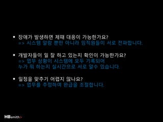• 장애가 발생하면 제때 대응이 가능한가요?
=> 시스템 알람 뿐만 아니라 임직원들이 서로 전파합니다.
• 개발자들이 일 잘 하고 있는지 확인이 가능한가요?
=> 업무 상황이 시스템에 모두 기록되어
누가 뭐 하는지 실시간으로 서로 알수 있습니다.
• 일정을 맞추기 어렵지 않나요?
=> 업무를 추정하여 완급을 조절합니다.
 