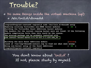 Trouble?
Do same things inside the virtual machine (up):
/etc/init.d/vboxadd
[vagrant@vagrant-centos65 vagrant]$ sudo /etc/init.d/vboxadd setup
Removing existing VirtualBox non-DKMS kernel modules [ OK ]
Building the VirtualBox Guest Additions kernel modules
The headers for the current running kernel were not found. If the following
module compilation fails then this could be the reason.
The missing package can be probably installed with
yum install kernel-devel-2.6.32-431.3.1.el6.x86_64
Building the main Guest Additions module [FAILED]
(Look at /var/log/vboxadd-install.log to find out what went wrong)
Doing non-kernel setup of the Guest Additions [ OK ]
[vagrant@vagrant-centos65 vagrant]$
You don’t know about ‘init.d’ ?
If not, please study by myself.
 